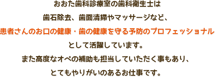 おおた歯科診療室の歯科衛生士は歯石除去、歯面清掃やマッサージなど、患者さんのお口の健康・歯の健康を守る予防のプロフェッショナルとして活躍しています。<br />また高度なオペの補助も担当していただく事もあり、とてもやりがいのあるお仕事です。