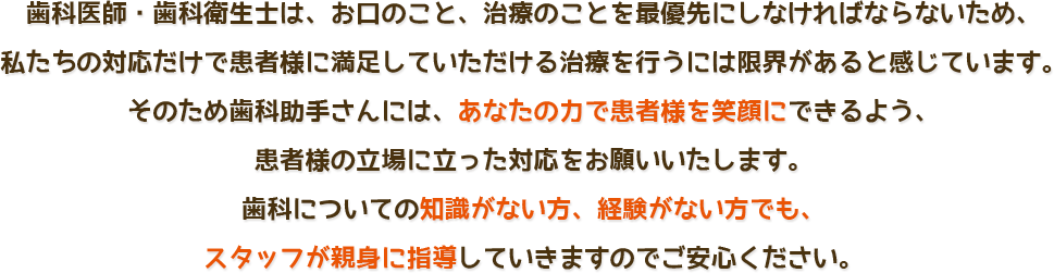 歯科医師・歯科衛生士は、お口のこと、治療のことを最優先にしなければならないため、私たちの対応だけで患者様に満足していただける治療を行うには限界があると感じています。
そのため歯科助手さんには、あなたの力で患者様を笑顔にできるよう、患者様の立場に立った対応をお願いいたします。歯科についての知識がない方、経験がない方でも、スタッフが親身に指導していきますのでご安心ください。