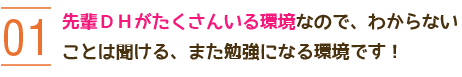 01 先輩DHがたくさんいる環境なので、わからないことは聞ける、また勉強になる環境です！ 