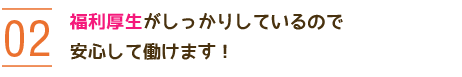 02 福利厚生がしっかりしているので安心して働けます！ 