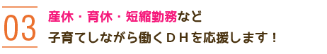 03 産休・育休・短縮勤務など子育てしながら働くDHを応援します！ 