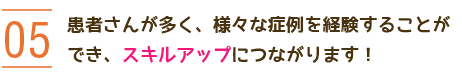 05 患者さんが多く、様々な症例を経験することができ、スキルアップにつながります！ 