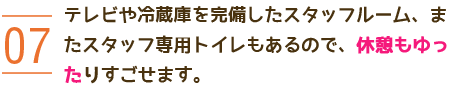 07 テレビや冷蔵庫を完備したスタッフルーム、またスタッフ専用トイレもあるので、休憩もゆったりすごせます。 