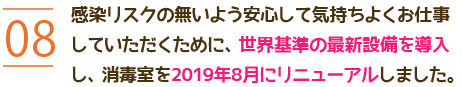 08 感染予防はもちろん、気持ちよくお仕事していただくために、消毒室に最新設備を導入し2019年8月にリニューアルしました。